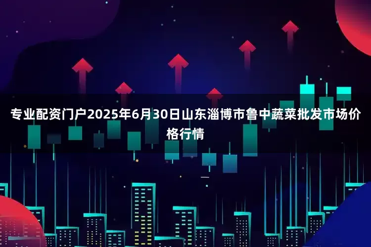 专业配资门户2025年6月30日山东淄博市鲁中蔬菜批发市场价格行情