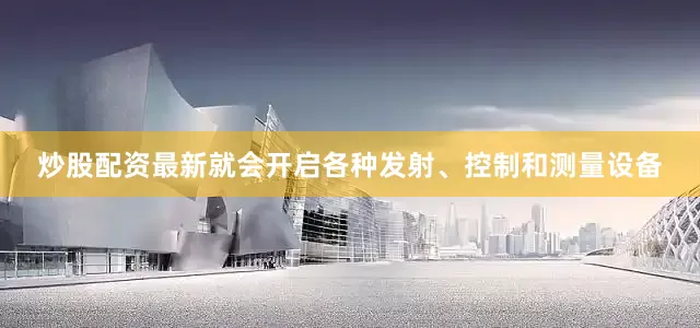 炒股配资最新就会开启各种发射、控制和测量设备