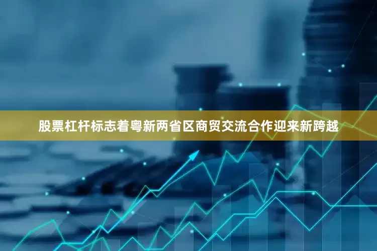 股票杠杆标志着粤新两省区商贸交流合作迎来新跨越