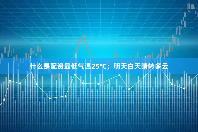 什么是配资最低气温25℃；明天白天晴转多云