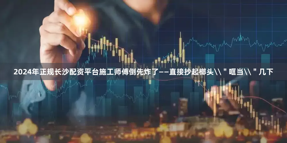 2024年正规长沙配资平台施工师傅倒先炸了——直接抄起榔头\＂哐当\＂几下