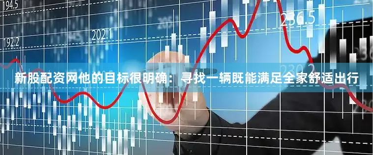 新股配资网他的目标很明确：寻找一辆既能满足全家舒适出行