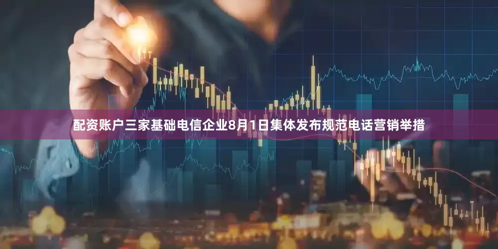 配资账户三家基础电信企业8月1日集体发布规范电话营销举措