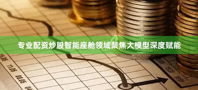 专业配资炒股智能座舱领域聚焦大模型深度赋能