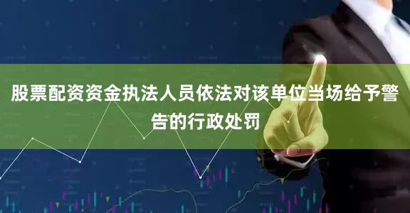 股票配资资金执法人员依法对该单位当场给予警告的行政处罚